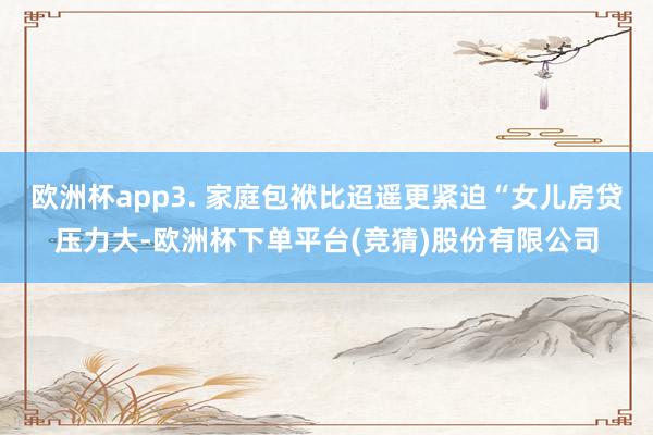 欧洲杯app3. 家庭包袱比迢遥更紧迫“女儿房贷压力大-欧洲杯下单平台(竞猜)股份有限公司