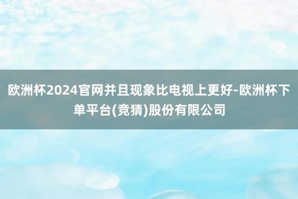 欧洲杯2024官网并且现象比电视上更好-欧洲杯下单平台(竞猜)股份有限公司