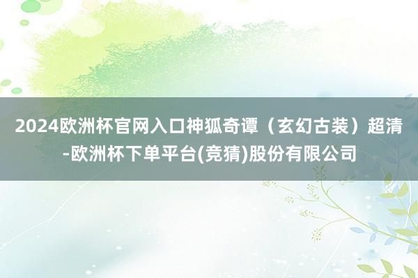2024欧洲杯官网入口神狐奇谭（玄幻古装）超清-欧洲杯下单平台(竞猜)股份有限公司