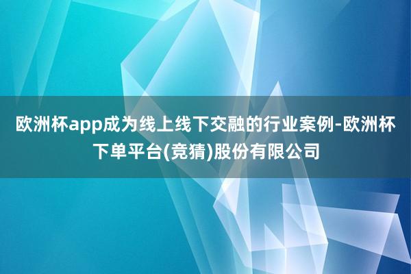 欧洲杯app成为线上线下交融的行业案例-欧洲杯下单平台(竞猜)股份有限公司