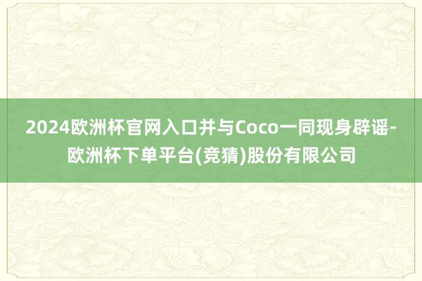 2024欧洲杯官网入口并与Coco一同现身辟谣-欧洲杯下单平台(竞猜)股份有限公司