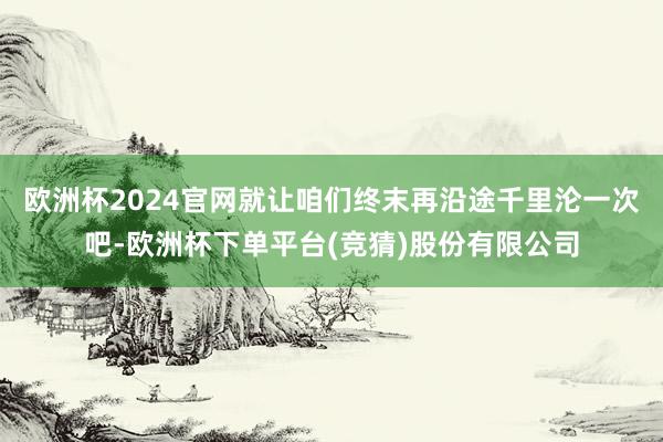 欧洲杯2024官网就让咱们终末再沿途千里沦一次吧-欧洲杯下单平台(竞猜)股份有限公司