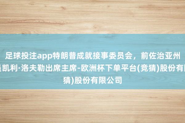 足球投注app特朗普成就接事委员会，前佐治亚州商议员凯利·洛夫勒出席主席-欧洲杯下单平台(竞猜)股份有限公司