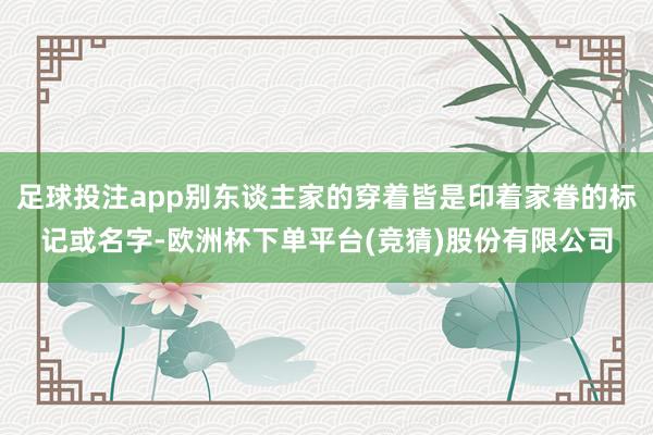 足球投注app别东谈主家的穿着皆是印着家眷的标记或名字-欧洲杯下单平台(竞猜)股份有限公司