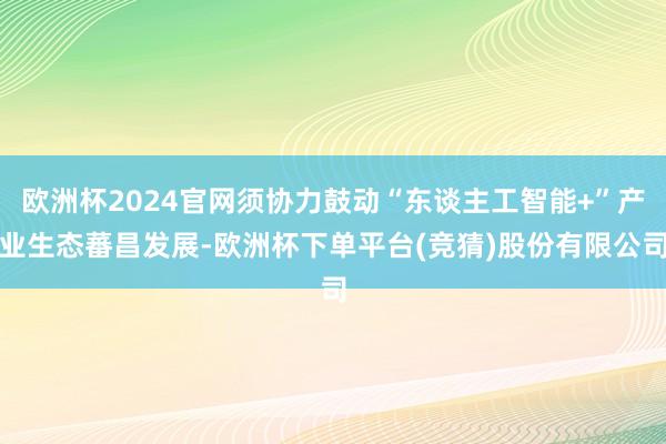 欧洲杯2024官网须协力鼓动“东谈主工智能+”产业生态蕃昌发展-欧洲杯下单平台(竞猜)股份有限公司
