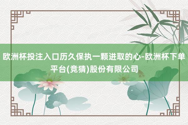欧洲杯投注入口历久保执一颗进取的心-欧洲杯下单平台(竞猜)股份有限公司