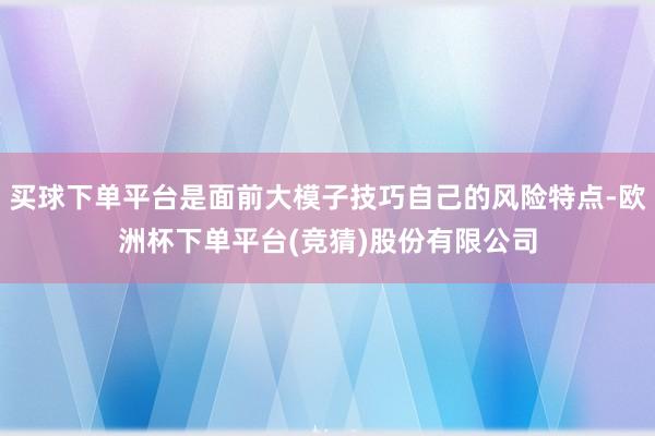 买球下单平台是面前大模子技巧自己的风险特点-欧洲杯下单平台(竞猜)股份有限公司