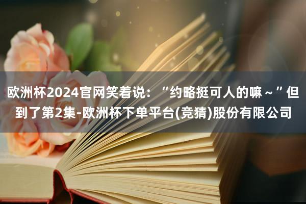 欧洲杯2024官网笑着说:“约略挺可人的嘛~”但到了第2集-欧洲杯下单平台(竞猜)股份有限公司