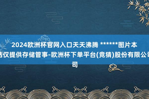2024欧洲杯官网入口天天沸腾 ******图片本站仅提供存储管事-欧洲杯下单平台(竞猜)股份有限公司