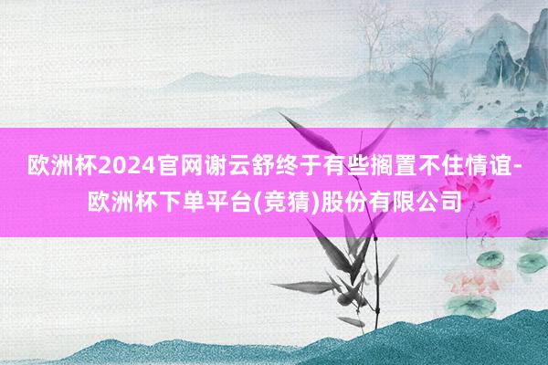 欧洲杯2024官网谢云舒终于有些搁置不住情谊-欧洲杯下单平台(竞猜)股份有限公司