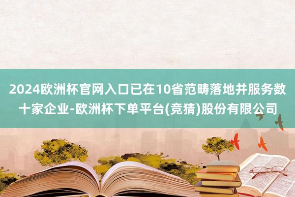 2024欧洲杯官网入口已在10省范畴落地并服务数十家企业-欧洲杯下单平台(竞猜)股份有限公司