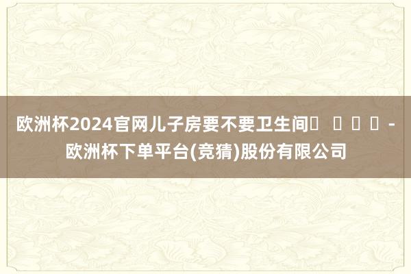 欧洲杯2024官网儿子房要不要卫生间❓ ​​​-欧洲杯下单平台(竞猜)股份有限公司
