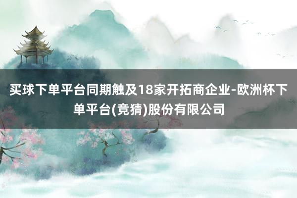 买球下单平台同期触及18家开拓商企业-欧洲杯下单平台(竞猜)股份有限公司
