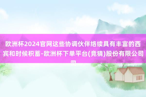欧洲杯2024官网这些协调伙伴络续具有丰富的西宾和时候积蓄-欧洲杯下单平台(竞猜)股份有限公司