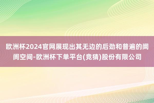 欧洲杯2024官网展现出其无边的后劲和普遍的阛阓空间-欧洲杯下单平台(竞猜)股份有限公司