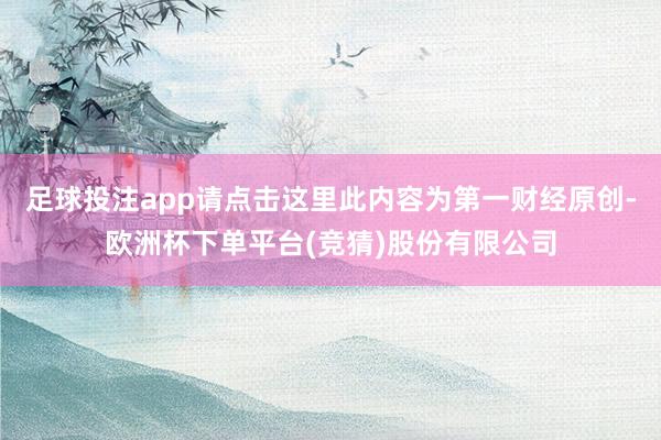 足球投注app请点击这里此内容为第一财经原创-欧洲杯下单平台(竞猜)股份有限公司
