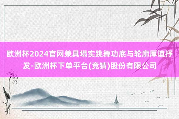 欧洲杯2024官网兼具塌实跳舞功底与轮廓厚谊抒发-欧洲杯下单平台(竞猜)股份有限公司