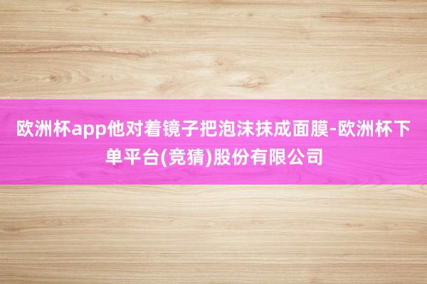 欧洲杯app他对着镜子把泡沫抹成面膜-欧洲杯下单平台(竞猜)股份有限公司