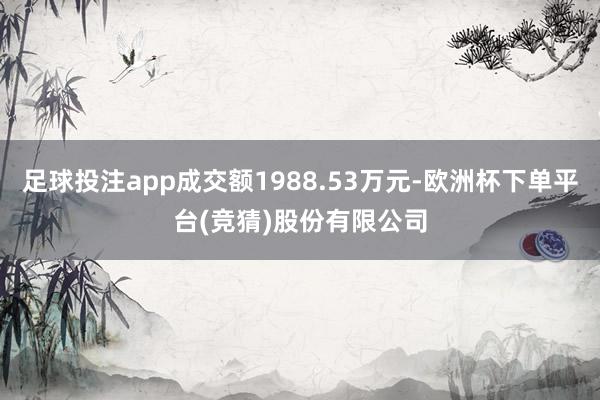 足球投注app成交额1988.53万元-欧洲杯下单平台(竞猜)股份有限公司