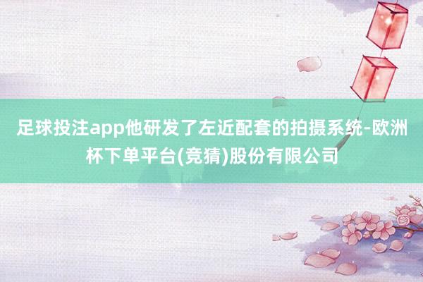 足球投注app他研发了左近配套的拍摄系统-欧洲杯下单平台(竞猜)股份有限公司