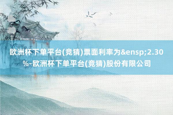 欧洲杯下单平台(竞猜)票面利率为&ensp;2.30%-欧洲杯下单平台(竞猜)股份有限公司