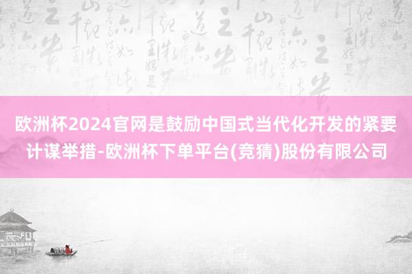 欧洲杯2024官网是鼓励中国式当代化开发的紧要计谋举措-欧洲杯下单平台(竞猜)股份有限公司