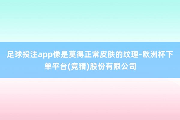 足球投注app像是莫得正常皮肤的纹理-欧洲杯下单平台(竞猜)股份有限公司