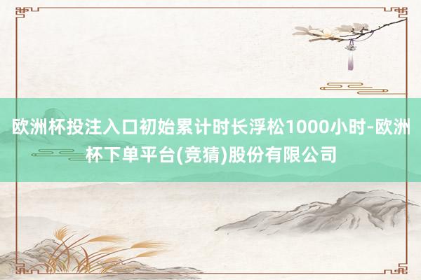 欧洲杯投注入口初始累计时长浮松1000小时-欧洲杯下单平台(竞猜)股份有限公司