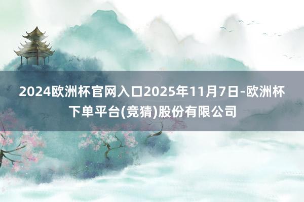 2024欧洲杯官网入口2025年11月7日-欧洲杯下单平台(竞猜)股份有限公司