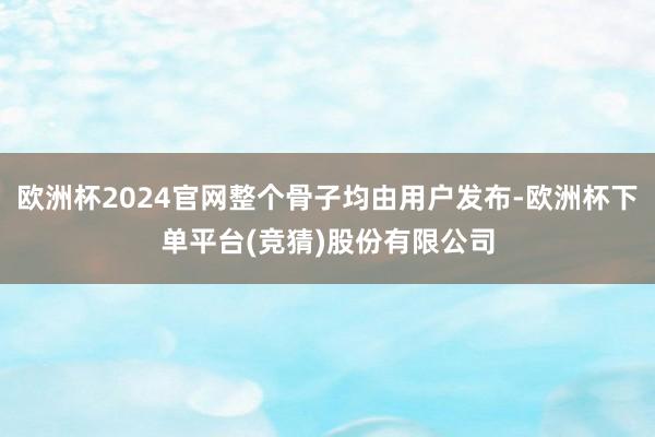 欧洲杯2024官网整个骨子均由用户发布-欧洲杯下单平台(竞猜)股份有限公司