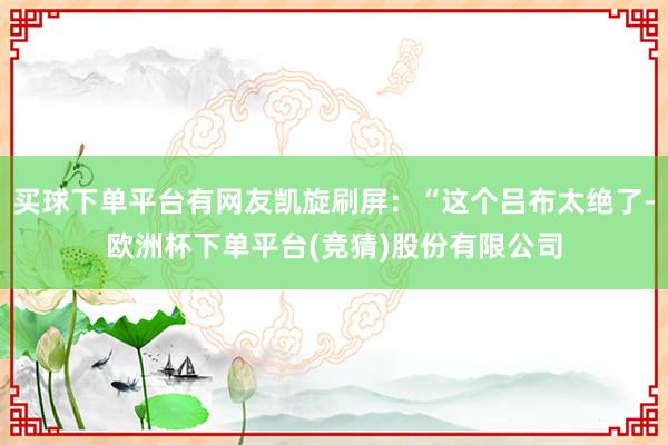 买球下单平台有网友凯旋刷屏：“这个吕布太绝了-欧洲杯下单平台(竞猜)股份有限公司