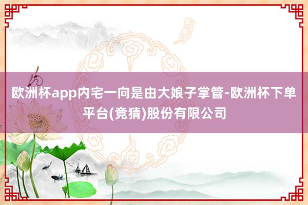 欧洲杯app内宅一向是由大娘子掌管-欧洲杯下单平台(竞猜)股份有限公司