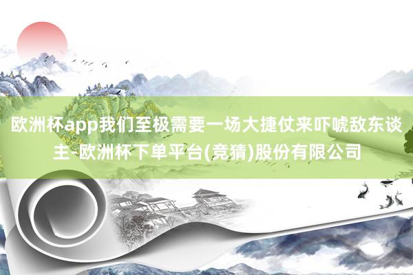 欧洲杯app我们至极需要一场大捷仗来吓唬敌东谈主-欧洲杯下单平台(竞猜)股份有限公司