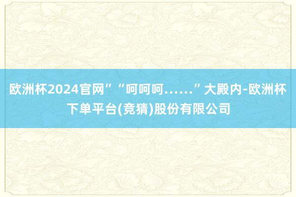 欧洲杯2024官网”“呵呵呵……”大殿内-欧洲杯下单平台(竞猜)股份有限公司