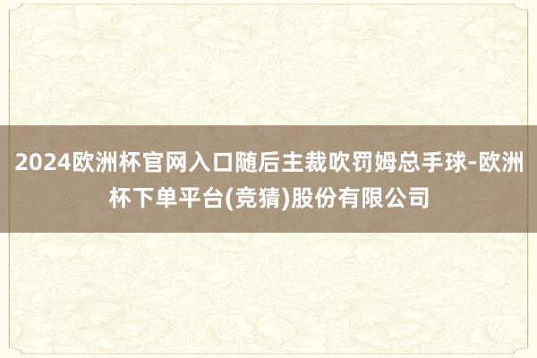 2024欧洲杯官网入口随后主裁吹罚姆总手球-欧洲杯下单平台(竞猜)股份有限公司