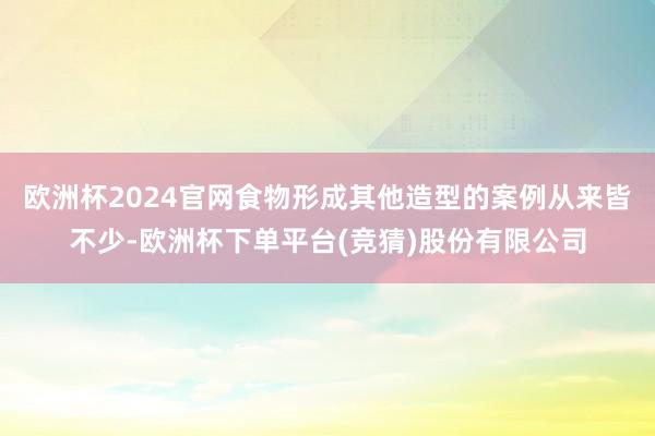 欧洲杯2024官网食物形成其他造型的案例从来皆不少-欧洲杯下单平台(竞猜)股份有限公司