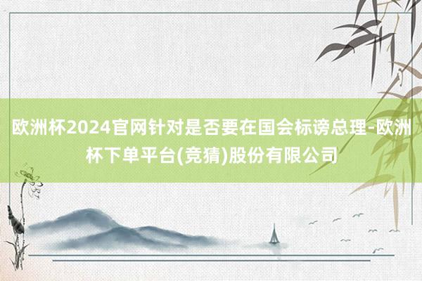 欧洲杯2024官网针对是否要在国会标谤总理-欧洲杯下单平台(竞猜)股份有限公司