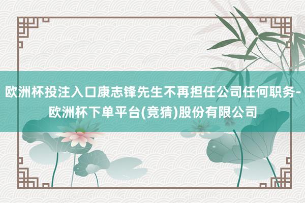 欧洲杯投注入口康志锋先生不再担任公司任何职务-欧洲杯下单平台(竞猜)股份有限公司