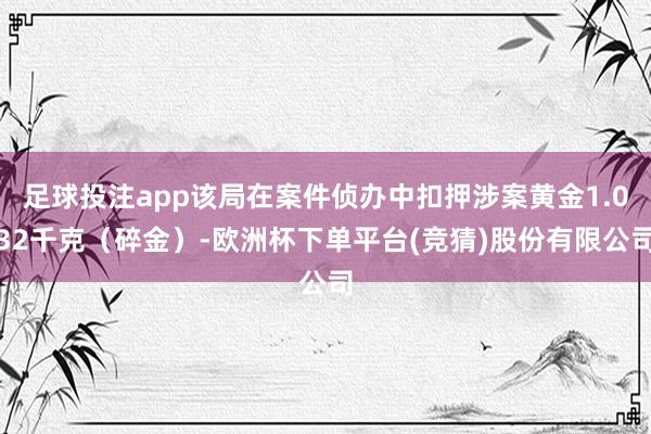 足球投注app该局在案件侦办中扣押涉案黄金1.032千克（碎金）-欧洲杯下单平台(竞猜)股份有限公司