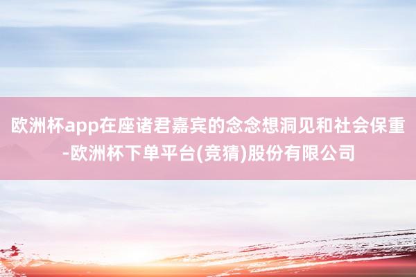 欧洲杯app在座诸君嘉宾的念念想洞见和社会保重-欧洲杯下单平台(竞猜)股份有限公司