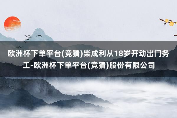 欧洲杯下单平台(竞猜) 柴成利从18岁开动出门务工-欧洲杯下单平台(竞猜)股份有限公司