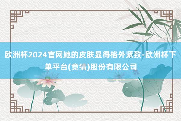 欧洲杯2024官网她的皮肤显得格外紧致-欧洲杯下单平台(竞猜)股份有限公司