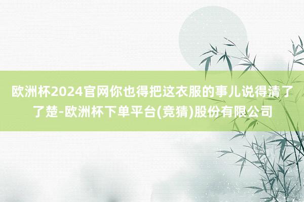欧洲杯2024官网你也得把这衣服的事儿说得清了了楚-欧洲杯下单平台(竞猜)股份有限公司