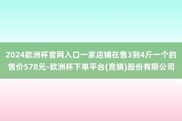 2024欧洲杯官网入口一家店铺在售3到4斤一个的售价578元-欧洲杯下单平台(竞猜)股份有限公司