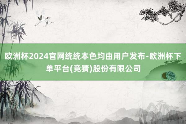 欧洲杯2024官网统统本色均由用户发布-欧洲杯下单平台(竞猜)股份有限公司