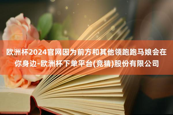 欧洲杯2024官网因为前方和其他领跑跑马娘会在你身边-欧洲杯下单平台(竞猜)股份有限公司
