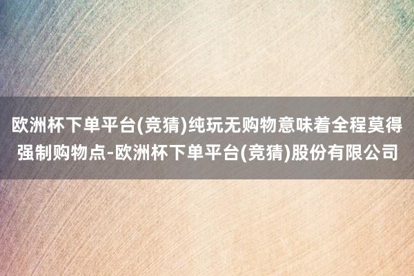 欧洲杯下单平台(竞猜)纯玩无购物意味着全程莫得强制购物点-欧洲杯下单平台(竞猜)股份有限公司