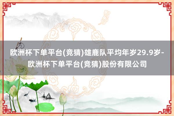 欧洲杯下单平台(竞猜)雄鹿队平均年岁29.9岁-欧洲杯下单平台(竞猜)股份有限公司