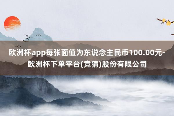 欧洲杯app每张面值为东说念主民币100.00元-欧洲杯下单平台(竞猜)股份有限公司