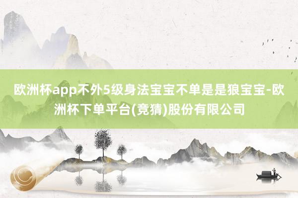 欧洲杯app不外5级身法宝宝不单是是狼宝宝-欧洲杯下单平台(竞猜)股份有限公司